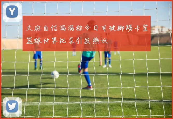 文班自信满满称今日可破脚踢卡筐篮球世界纪录引发热议
