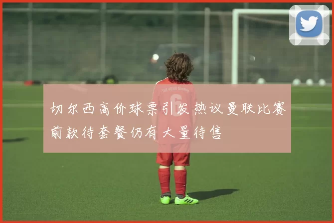 切尔西高价球票引发热议曼联比赛前款待套餐仍有大量待售