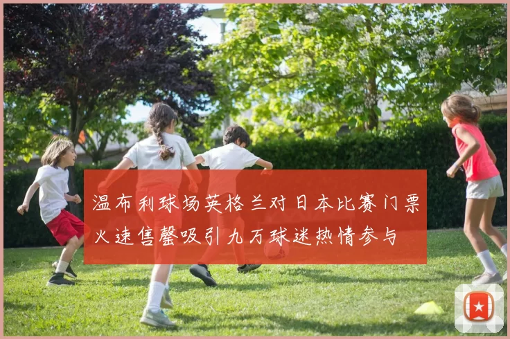 温布利球场英格兰对日本比赛门票火速售罄吸引九万球迷热情参与