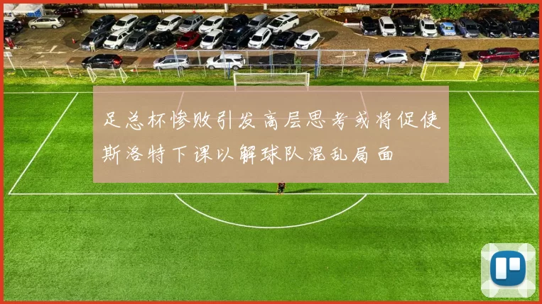 足总杯惨败引发高层思考或将促使斯洛特下课以解球队混乱局面