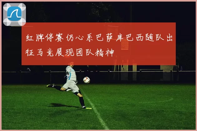 红牌停赛仍心系巴萨库巴西随队出征马竞展现团队精神