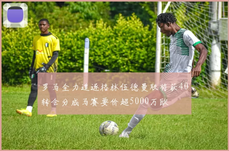 罗马全力追逐格林伍德曼联将获40转会分成马赛要价超5000万欧