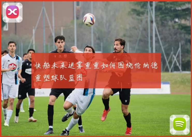 快船未来迷雾重重如何围绕伦纳德重塑球队蓝图
