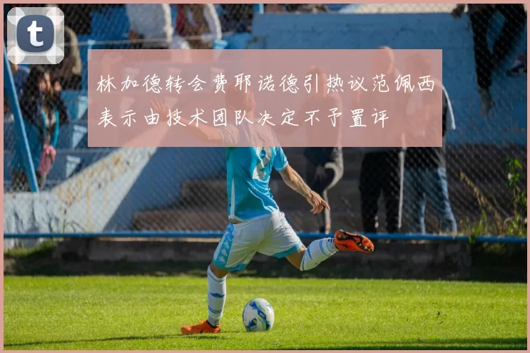 林加德转会费耶诺德引热议范佩西表示由技术团队决定不予置评