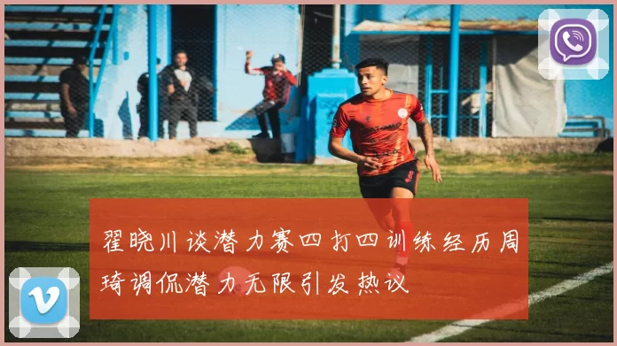 翟晓川谈潜力赛四打四训练经历周琦调侃潜力无限引发热议