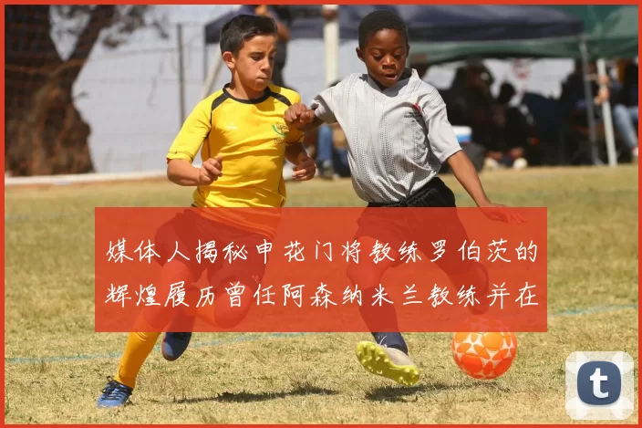 媒体人揭秘申花门将教练罗伯茨的辉煌履历曾任阿森纳米兰教练并在华夏执教