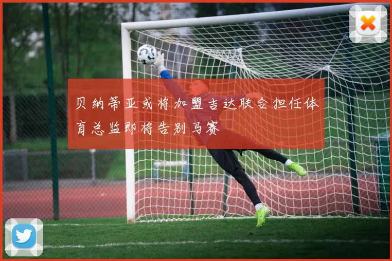 贝纳蒂亚或将加盟吉达联合担任体育总监即将告别马赛