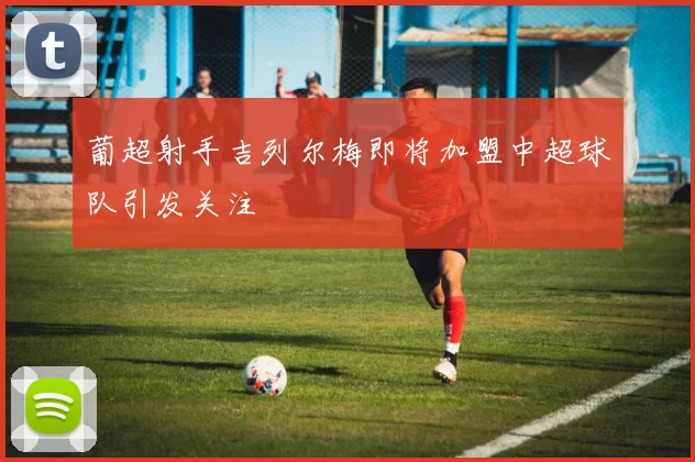 葡超射手吉列尔梅即将加盟中超球队引发关注