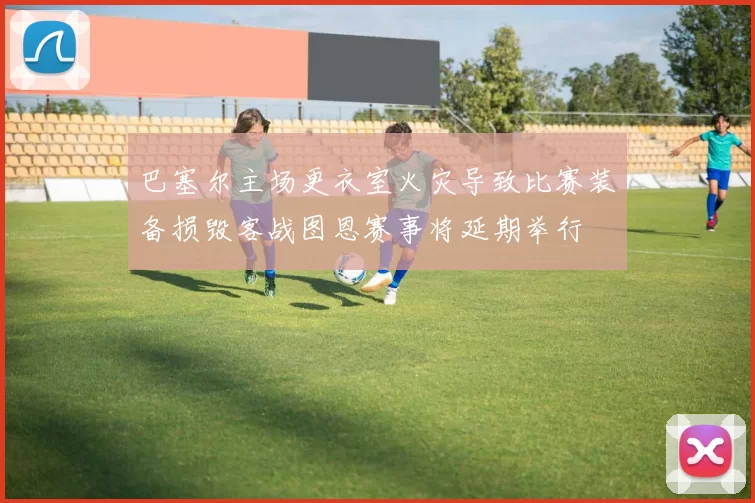 巴塞尔主场更衣室火灾导致比赛装备损毁客战图恩赛事将延期举行