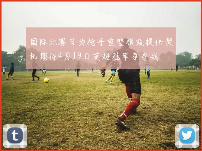 国际比赛日为枪手重整旗鼓提供契机期待4月19日英超冠军争夺战