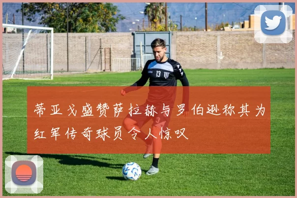 蒂亚戈盛赞萨拉赫与罗伯逊称其为红军传奇球员令人惊叹