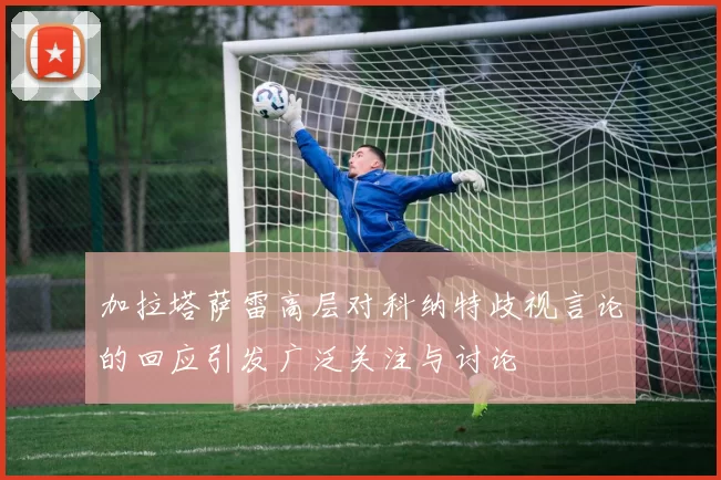 加拉塔萨雷高层对科纳特歧视言论的回应引发广泛关注与讨论