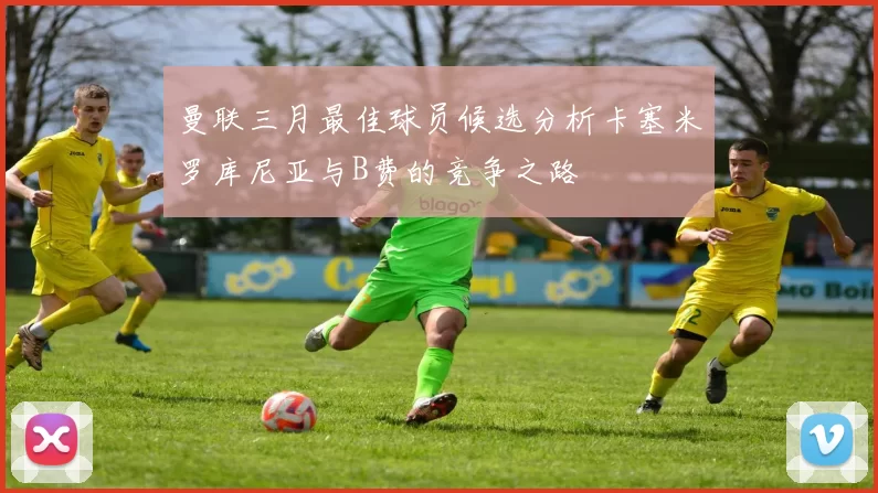 曼联三月最佳球员候选分析卡塞米罗库尼亚与B费的竞争之路