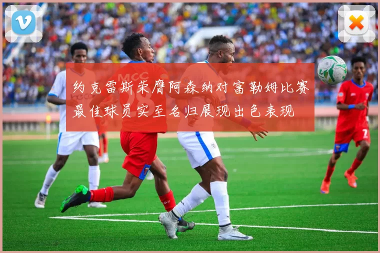 约克雷斯荣膺阿森纳对富勒姆比赛最佳球员实至名归展现出色表现