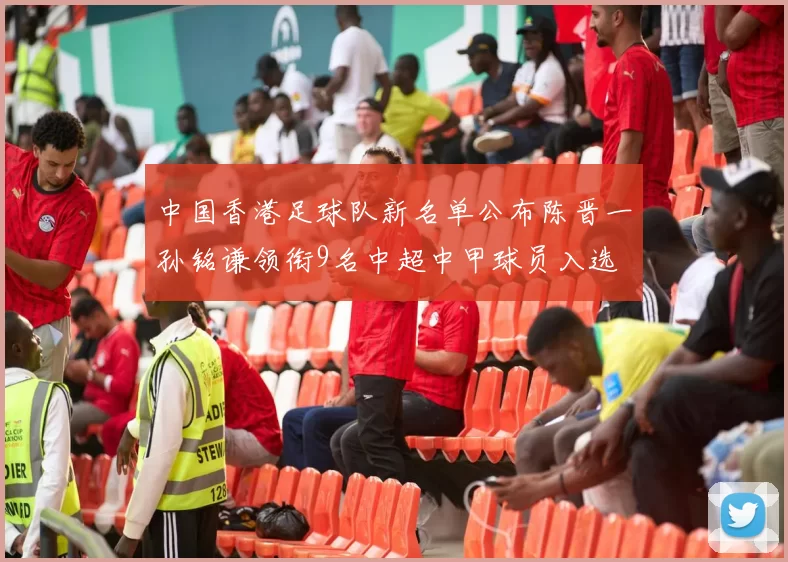中国香港足球队新名单公布陈晋一孙铭谦领衔9名中超中甲球员入选